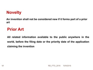 Novelty
An invention shall not be considered new if it forms part of a prior
art
Prior Art
All related information available to the public anywhere in the
world, before the filing date or the priority date of the application
claiming the invention
10/9/2016RD_FTO_201617
 