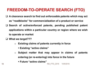 FREEDOM-TO-OPERATE SEARCH (FTO)
 A clearance search to find out enforceable patents which may act
as “roadblocks” for commercialization of a product or service
 Search of active/enforced patents, pending published patent
applications within a particular country or region where we wish
to operate or market
 What we target???
o Existing claims of patents currently in force
 Existing “active claims”
o Subject matter that may appear in claims of patents
entering (or re-entering) into force in the future
 Future “active claims”
10/9/2016RD_FTO_201618
 