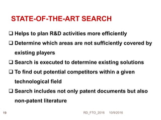 STATE-OF-THE-ART SEARCH
 Helps to plan R&D activities more efficiently
 Determine which areas are not sufficiently covered by
existing players
 Search is executed to determine existing solutions
 To find out potential competitors within a given
technological field
 Search includes not only patent documents but also
non-patent literature
10/9/2016RD_FTO_201619
 