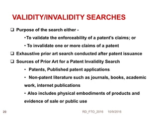 VALIDITY/INVALIDITY SEARCHES
 Purpose of the search either -
•To validate the enforceability of a patent's claims; or
• To invalidate one or more claims of a patent
 Exhaustive prior art search conducted after patent issuance
 Sources of Prior Art for a Patent Invalidity Search
• Patents, Published patent applications
• Non-patent literature such as journals, books, academic
work, internet publications
• Also includes physical embodiments of products and
evidence of sale or public use
10/9/2016RD_FTO_201620
 