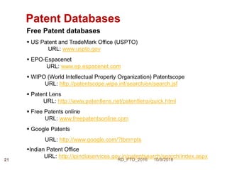 Patent Databases
Free Patent databases
 US Patent and TradeMark Office (USPTO)
URL: www.uspto.gov
 EPO-Espacenet
URL: www.ep.espacenet.com
 WIPO (World Intellectual Property Organization) Patentscope
URL: http://patentscope.wipo.int/search/en/search.jsf
 Patent Lens
URL: http://www.patentlens.net/patentlens/quick.html
 Free Patents online
URL: www.freepatentsonline.com
 Google Patents
URL: http://www.google.com/?tbm=pts
Indian Patent Office
URL: http://ipindiaservices.gov.in/patentsearch/search/index.aspx
10/9/2016RD_FTO_201621
 