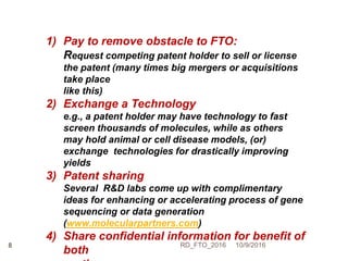 10/9/2016RD_FTO_20168
1) Pay to remove obstacle to FTO:
Request competing patent holder to sell or license
the patent (many times big mergers or acquisitions
take place
like this)
2) Exchange a Technology
e.g., a patent holder may have technology to fast
screen thousands of molecules, while as others
may hold animal or cell disease models, (or)
exchange technologies for drastically improving
yields
3) Patent sharing
Several R&D labs come up with complimentary
ideas for enhancing or accelerating process of gene
sequencing or data generation
(www.molecularpartners.com)
4) Share confidential information for benefit of
both
 