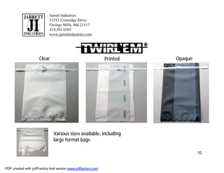 Jarrett Industries
                            11511 Cronridge Drive
                            Owings Mills, Md 21117
                            410.581.0303
                            www.jarrettindustries.com




                      Clear                                    Printed   Opaque




                               Various sizes available, including
                               large format bags

                                                                                  10


PDF created with pdfFactory trial version www.pdffactory.com
 