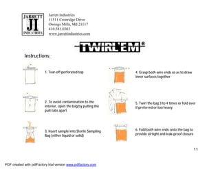 Jarrett Industries
                            11511 Cronridge Drive
                            Owings Mills, Md 21117
                            410.581.0303
                            www.jarrettindustries.com




            Instructions:


                          1. Tear-off perforated top               4. Grasp both wire ends so as to draw
                                                                   inner surfaces together




                          2. To avoid contamination to the         5. Twirl the bag 3 to 4 times or fold over
                          interior, open the bag by pulling the    if preferred or too heavy
                          pull-tabs apart




                          3. Insert sample into Sterile Sampling   6. Fold both wire ends onto the bag to
                          Bag (either liquid or solid)             provide airtight and leak-proof closure



                                                                                                             11


PDF created with pdfFactory trial version www.pdffactory.com
 