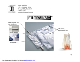 Jarrett Industries
                             11511 Cronridge Drive
                             Owings Mills, Md 21117
                             410.581.0303
                             www.jarrettindustries.com




           With safety tabs and
           tear-off opening


                                                               330 micron
                                                               polyethylene filter
             Tear-off opening




              or open top




                                                                                     13


PDF created with pdfFactory trial version www.pdffactory.com
 