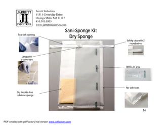 Jarrett Industries
                               11511 Cronridge Drive
                               Owings Mills, Md 21117
                               410.581.0303
                               www.jarrettindustries.com

                                                      Sani-Sponge Kit
            Tear-off opening
                                                        Dry Sponge
                                                                        Safety tabs with 2
                                                                           round wires




                Languette
               d’ouverture


                                                                        Write-on area




                                                                        No side seals
           Dry biocide-free
           cellulose sponge




                                                                                        14


PDF created with pdfFactory trial version www.pdffactory.com
 