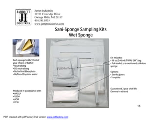 Jarrett Industries
                             11511 Cronridge Drive
                             Owings Mills, Md 21117
                             410.581.0303
                             www.jarrettindustries.com

                                               Sani-Sponge Sampling Kits
                                                      Wet Sponge



                                                                           Kit includes:
        Each sponge holds 10 ml of                                         • 18 oz (540 ml) TWIRL’EM ® bag
        your choice of buffer:                                             • Foil-sealed pre-moistened cellulose
        • Neutralizing                                                     sponge
        • DE neutralizing
        • Butterfield Phosphate                                            Options:
        • Buffered Peptone water                                           • Sterile gloves
                                                                           •Template



                                                                           Guaranteed 2 year shelf life
        Produced in accordance with:                                       Gamma Irradiated
        • HACCP
        • USDA
        • ACIA
        • CFIA
                                                                                                          15


PDF created with pdfFactory trial version www.pdffactory.com
 