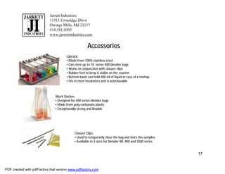 Jarrett Industries
                            11511 Cronridge Drive
                            Owings Mills, Md 21117
                            410.581.0303
                            www.jarrettindustries.com


                                                       Accessories
                                        Labrack:
                                        • Made from 100% stainless steel
                                        • Can store up to 10 series 400 blender bags
                                        • Works in conjunction with closure clips
                                        • Rubber feet to keep it stable on the counter
                                        • Bottom basin can hold 400 ml of liquid in case of a mishap
                                        • Fits in most incubators and is autoclavable



                                Work Station:
                                • Designed for 400 series blender bags
                                • Made from poly-carbonate plastic
                                • Exceptionally strong and flexible




                                             Closure Clips:
                                             • Used to temporarily close the bag and store the samples
                                             • Available in 3 sizes for blender 80, 400 and 3500 series


                                                                                                          17


PDF created with pdfFactory trial version www.pdffactory.com
 