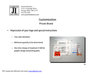 Jarrett Industries
                            11511 Cronridge Drive
                            Owings Mills, Md 21117
                            410.581.0303
                            www.jarrettindustries.com


                                                       Customization
                                                        Private Brand

       • Impression of your logo and special instructions

              – Two color limitation

              – Minimum quantity to be determined

              – One-time charge of maximum $ 500 for
                graphic design and printing plate




                                                                        18


PDF created with pdfFactory trial version www.pdffactory.com
 