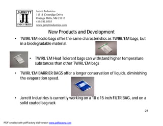Jarrett Industries
                            11511 Cronridge Drive
                            Owings Mills, Md 21117
                            410.581.0303
                            www.jarrettindustries.com

                                       New Products and Development
         • TWIRL’EM ecolo bags offer the same characteristics as TWIRL’EM bags, but
           in a biodegradable material.


                      • TWIRL’EM Heat Tolerant bags can withstand higher temperature
                        substances than other TWIRL’EM bags

         • TWIRL’EM BARRIER BAGS offer a longer conservation of liquids, diminishing
           the evaporation speed.



         • Jarrett Industries is currently working on a 10 x 15 inch FILTR BAG, and on a
           solid coated bag rack
                                                                                       21



PDF created with pdfFactory trial version www.pdffactory.com
 