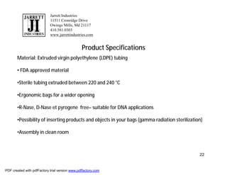 Jarrett Industries
                            11511 Cronridge Drive
                            Owings Mills, Md 21117
                            410.581.0303
                            www.jarrettindustries.com


                                                Product Specifications
       Material: Extruded virgin polyethylene (LDPE) tubing

       • FDA approved material

       •Sterile tubing extruded between 220 and 240 °C

       •Ergonomic bags for a wider opening

       •R-Nase, D-Nase et pyrogene free– suitable for DNA applications

       •Possibility of inserting products and objects in your bags (gamma radiation sterilization)

       •Assembly in clean room



                                                                                                22


PDF created with pdfFactory trial version www.pdffactory.com
 