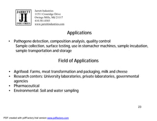 Jarrett Industries
                            11511 Cronridge Drive
                            Owings Mills, Md 21117
                            410.581.0303
                            www.jarrettindustries.com


                                                          Applications
    • Pathogene detection, composition analysis, quality control
       Sample collection, surface testing, use in stomacher machines, sample incubation,
       sample transportation and storage

                                                  Field of Applications

    • Agrifood: Farms, meat transformation and packaging, milk and cheese
    • Research centers: University laboratories, private laboratories, governmental
      agencies
    • Pharmaceutical
    • Environmental: Soil and water sampling



                                                                                  23


PDF created with pdfFactory trial version www.pdffactory.com
 