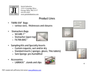 Jarrett Industries
                            11511 Cronridge Drive
                            Owings Mills, Md 21117
                            410.581.0303
                            www.jarrettindustries.com

                                                        Product Lines
        • TWIRL’EM® Bags:
           – various sizes, thicknesses and closures

        •     Stomachers Bags:
              – SECURE-T ®
              – Stomacher (open top)
              – FILTRA-BAG ®

        • Sampling Kits and Specialty Inserts
           – Custom requests, wet and/or dry
           – Standard inserts ( sponges, gloves, Thio tablets)
           – Sani-Sponge: pre-humidified

        • Accessories:
           – LABRACK ® ,stands and clips                                4


PDF created with pdfFactory trial version www.pdffactory.com
 