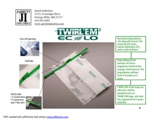 Jarrett Industries
                                11511 Cronridge Drive
                                Owings Mills, Md 21117
                                410.581.0303
                                www.jarrettindustries.com




               Tear-off opening                                During biodegradation,
                                                               the bag will convert the
                                                               material into inert
                                                               humus (biomass) CO2,
                                                               water and methane.



                    Pull tabs                                  Depending on the
                                                               number of micro-
                                                               organisms found in the
                                                               sewage environment, the
                                                               degradation will last
                                                               from 9 months to 5
                                                               years.


                                                               TWIRL’EM ecolo bags are
                                                               offered in all the
      Safety tabs                                              standard sizes of
      • 2 round wires                                          TWIRL’EM bags, and also
      •1 round wire                                            has a guaranteed 5 years
      and 1 flat wire                                          shelf life.

                                                                                   6


PDF created with pdfFactory trial version www.pdffactory.com
 