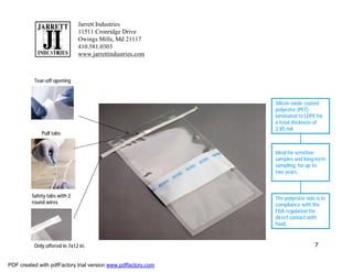 Jarrett Industries
                              11511 Cronridge Drive
                              Owings Mills, Md 21117
                              410.581.0303
                              www.jarrettindustries.com



          Tear-off opening



                                                               Silicon oxide coated
                                                               polyester (PET)
                                                               laminated to LDPE for
                                                               a total thickness of
                                                               2.85 mil.
             Pull tabs


                                                               Ideal for sensitive
                                                               samples and long-term
                                                               sampling, for up to
                                                               two years.



         Safety tabs with 2                                    The polyester side is in
         round wires                                           compliance with the
                                                               FDA regulation for
                                                               direct contact with
                                                               food.



          Only offered in 7x12 in.                                                7


PDF created with pdfFactory trial version www.pdffactory.com
 
