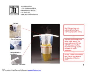 Jarrett Industries
                              11511 Cronridge Drive
                              Owings Mills, Md 21117
                              410.581.0303
                              www.jarrettindustries.com




                Pull tabs


                                                               Heat Tolerant bags can
                                                               withstand heat of up to
                                                               120 °C, compared to others



             Tear-off opening                                  The melt point temperature
                                                               of the inside layer of the
                                                               pouch is between 120 and
                                                               128 °C..Despite this fact,
                                                               Heat Tolerant bags are not
                                                               intended for use in
                                                               autoclaves.
            Safety tabs with 2
            round wires                                        Pouring is made easier with the
                                                               Heat Tolerant bags design: a
                                                               stand-up bag with bottom
                                                               gusset.


             Only offered in 4.5 x 9 in.                                                     8


PDF created with pdfFactory trial version www.pdffactory.com
 