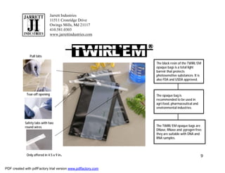 Jarrett Industries
                              11511 Cronridge Drive
                              Owings Mills, Md 21117
                              410.581.0303
                              www.jarrettindustries.com




               Pull tabs

                                                               The black resin of the TWIRL’EM
                                                               opaque bags is a total light
                                                               barreir that protects
                                                               photosensitive substances. It is
                                                               also FDA and USDA approved.



             Tear-off opening                                  The opaque bag is
                                                               recommended to be used in
                                                               agri-food, pharmaceutical and
                                                               environmental industries.



            Safety tabs with two
            round wires                                        The TWIRL’EM opaque bags are
                                                               DNase, RNase and pyrogen free:
                                                               they are suitable with DNA and
                                                               RNA samples.




             Only offered in 4.5 x 9 in.                                                       9


PDF created with pdfFactory trial version www.pdffactory.com
 