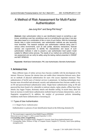 Journal of Information Processing Systems, Vol.7, No.1, March 2011           DOI : 10.3745/JIPS.2011.7.1.187



      A Method of Risk Assessment for Multi-Factor
                     Authentication
                            Jae-Jung Kim* and Seng-Phil Hong**


      Abstract—User authentication refers to user identification based on something a user
      knows, something a user has, something a user is or something the user does; it can also
      take place based on a combination of two or more of such factors. With the increasingly
      diverse risks in online environments, user authentication methods are also becoming
      more diversified. This research analyzes user authentication methods being used in
      various online environments, such as web portals, electronic transactions, financial
      services and e-government, to identify the characteristics and issues of such
      authentication methods in order to present a user authentication level system model
      suitable for different online services. The results of our method are confirmed through a
      risk assessment and we verify its safety using the testing method presented in OWASP
      and NIST SP800-63.

      Keywords—Multi-factor Authentication, PKI, User Authentication, Biometric Authentication



1. INTRODUCTION
   Many different types of online services have become available with the development of the
internet. However, because the internet does not enable direct interaction between users, there
are no methods of physical authentication for users who access important resources. Thus
authentication of lawful users of internet services is paramount. As hacking technologies have
become more diversified and advanced, security and authentication have become unable to rely
on ID and password-based authentication alone. Single-factor authentication using an ID and
password has been found to be vulnerable to malware attacks, replay attacks, offline brute force
attacks, key logger Trojans, dictionary attacks and shoulder surfing. In recent times, there has
been an increase in multi-factor authentication methods based on human characteristics, such as
fingerprint recognition.[1] In addition, the number of government policies demanding
mandatory multi-factor authentication is increasing.[2]

1.1 Types of User Authentication
  1.1.1 Single-Factor Authentication
  Authentication is a process of user identification based on the following elements [3].


※ This research paper is supported by Seoul R&BD Program (JP090988)
Manuscript received August 11, 2010; accepted September 9, 2010.
Corresponding Author: Sengphil Hong
* First Author, Dept. of Computer Science, Sungshin W. University, Seoul, Korea (jajukim@hotmail.com)
** Corresponding Author, Professor of Dept. of Computer Science, Sungshin W. University, Seoul, Korea (philhong
   @sungshin.ac.kr)



                                                     187            Copyright ⓒ 2011 KIPS (ISSN 1976-913X)
 