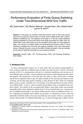 Journal of Information Processing Systems, Vol.7, No.4, December 2011 http://dx.doi.org/10.3745/JIPS.2011.7.4.679 
Performance Evaluation of Finite Queue Switching 
Under Two-Dimensional M/G/1(m) Traffic 
Md. Syeful Islam*, Md. Rezaur Rahman*, Anupam Roy*, Md. Imdadul Islam* 
and M. R. Amin** 
Abstract—In this paper we consider a local area network (LAN) of dual mode service 
where one is a token bus and the other is a carrier sense multiple access with a collision 
detection (CSMA/CD) bus. The objective of the paper is to find the overall cell/packet 
dropping probability of a dual mode LAN for finite length queue M/G/1(m) traffic. Here, the 
offered traffic of the LAN is taken to be the equivalent carried traffic of a one-millisecond 
delay. The concept of a tabular solution for two-dimensional Poisson’s traffic of circuit 
switching is adapted here to find the cell dropping probability of the dual mode packet 
service. Although the work is done for the traffic of similar bandwidth, it can be extended 
for the case of a dissimilar bandwidth of a circuit switched network. 
Keywords—Carried Traffic, LST, Two-Dimensional Traffic, Cell Dropping Probability, 
M/G/1 Model 
1. INTRODUCTION 
In many communication systems, two or more traffic links are usually merged together to 
form a common trunk line or different types of traffic may share the bus or ring of a local area 
network (LAN). If a communication network is in statistical equilibrium and serving two or 
more different types of traffic, it can be modeled by the help of a multi-dimensional state transi-tion 
diagram. The transmission of real time data, like audio or video, which needs a constant 
arrival rate in sequential order to play the signal instantly at the receiving end requires circuit 
switching. On the other hand, packet switching is more efficient for data, which can withstand 
delays (such as e-mails, word files, etc.). For example, if any link experiences two types of Pois-son’s 
offered traffic A1 and A2 , then a two-dimensional Markov chain is considered as the sim-plest 
solution. The solution of the two-dimensional Markov chain (both similar and dissimilar 
bandwidth traffic) can be obtained in tabular form [1-3] for a limited trunk case. A good exam-ple 
of multidimensional traffic is the mobile cellular network, where two different arrivals, (i.e., 
new originating and handoff arrival traffic) are prevalent, as summarized in [4-6], where the 
bandwidth of both the traffic is the same since both are voice signals. If there is a provision of 
another offered traffic of a different bandwidth, say, if video/text/image data is added with the 
Manuscript received May 26, 2011; first revision October 5, 2011; accepted October 27, 2011. 
Corresponding Author: M. R. Amin 
* Department of Computer Science and Engineering, Jahangirnagar University, Savar, Dhaka 1342, Bangladesh 
679 
(imdad@juniv.edu) 
** Department of Electronics and Communications Engineering, East West University, 43 Mohakhali, Dhaka 1212, 
Bangladesh (ramin@ewubd.edu) 
Copyright ⓒ 2011 KIPS (ISSN 1976-913X) 
 