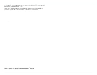 Author: - GANESH POL, version 0.1.d, last updated on 6
th
Nov 218.
az aks upgrade --resource-group rgroup-neu-mypersonalproject-dev-001 -n aks-myproject-
test-dev-001 -kubernetes-version 1.10.7
Please note if we are having more than one worker node running in cluster and we are
planning to upgrade K8s cluster version then it will not have any down time.
.
 