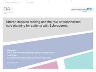 QAH HospitalPortsmouth Hospitals NHS Trust
Shared decision making and the role of personalised
care planning for patients with Scleroderma
Julie Ingall
Senior Sister and Rheumatology Clinical Nurse Specialist
Paula White
Rheumatology and Clinical Research Nurse Specialist
20th June 2015
 