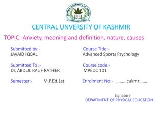 TOPIC:-Anxiety, meaning and definition, nature, causes
Submitted by:- Course Title:-
JAVAID IQBAL Advanced Sports Psychology
Submitted To :- Course code:-
Dr. ABDUL RAUF RATHER MPEDC 101
Semester:- M.P.Ed.1st Enrolment No:- ……...cukmr…….
Signature
DEPARTMENT OF PHYSICAL EDUCATION
CENTRAL UNVERSITY OF KASHMIR
 