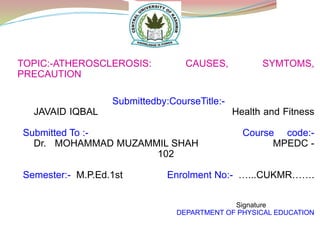TOPIC:-ATHEROSCLEROSIS: CAUSES, SYMTOMS,
PRECAUTION
Submittedby:CourseTitle:-
JAVAID IQBAL Health and Fitness
Submitted To :- Course code:-
Dr. MOHAMMAD MUZAMMIL SHAH MPEDC -
102
Semester:- M.P.Ed.1st Enrolment No:- …...CUKMR…….
Signature
DEPARTMENT OF PHYSICAL EDUCATION
 