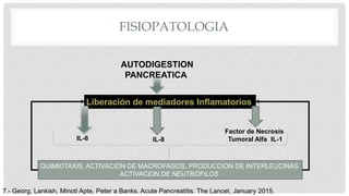 FISIOPATOLOGIA
AUTODIGESTION
PANCREATICA
IL-6 IL-8
Factor de Necrosis
Tumoral Alfa IL-1
QUIMIOTAXIS, ACTIVACION DE MACROFAGOS, PRODUCCION DE INTERLEUCINAS
ACTIVACION DE NEUTROFILOS
7.- Georg, Lankish, Minoti Apte, Peter a Banks. Acute Pancreatitis. The Lancet, January 2015.
 