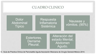 CUADRO CLINICO
Dolor
Abdominal
Típico
Respuesta
Inflamatoria
Sistémica
Nauseas y
vómitos. (90%)
Estertores,
Derrame
Pleural.
Alteración del
estado Mental,
Abdomen
Agudo.
5.- Guía de Practica Clínica de Pancreatitis Aguda Asociación Mexicana de Cirugía General México 2014.
 