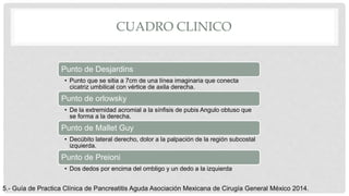 CUADRO CLINICO
Punto de Desjardins
• Punto que se sitia a 7cm de una línea imaginaria que conecta
cicatriz umbilical con vértice de axila derecha.
Punto de orlowsky
• De la extremidad acromial a la sínfisis de pubis Angulo obtuso que
se forma a la derecha.
Punto de Mallet Guy
• Decúbito lateral derecho, dolor a la palpación de la región subcostal
izquierda.
Punto de Preioni
• Dos dedos por encima del ombligo y un dedo a la izquierda
5.- Guía de Practica Clínica de Pancreatitis Aguda Asociación Mexicana de Cirugía General México 2014.
 