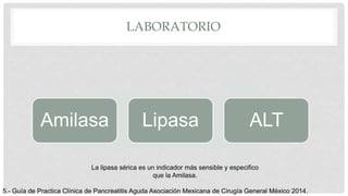 LABORATORIO
Amilasa Lipasa ALT
La lipasa sérica es un indicador más sensible y especifico
que la Amilasa.
5.- Guía de Practica Clínica de Pancreatitis Aguda Asociación Mexicana de Cirugía General México 2014.
 