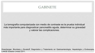 GABINETE
La tomografía computarizada con medio de contraste es la prueba individual
más importante para diagnosticar pancreatitis aguda, determinar su gravedad
y valorar las complicaciones.
Greenberger, Blumberg y Burakoff, Diagnóstico y Tratamiento en Gastroenterología, Hepatología y Endoscopia,
LANGE Estados Unidos 2011.
 