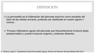 DEFINICION
La pancreatitis es la inflamación del páncreas exocrino como resultado del
daño de las células acinares, pudiendo ser clasificada en cuadro agudo o
crónico.
 Proceso inflamatorio agudo del páncreas que frecuentemente involucra tejido
peripancreático y puede involucrar órganos y sistemas distantes.
2.- Alvarez-Lopez F, Castañeda Huerta Pancreatitis Aguda, Articulo de Revisión Revista Médica MD 2014
 