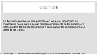 GABINETE
La TAC debe reservarse para pacientes en los que el diagnóstico de
Pancreatitis no es claro o que no mejoran clínicamente en las primeras 72
horas a partir del ingreso Hospitalario o para evaluar las complicaciones (A
partir de los 7 días).
2.- Alvarez-Lopez F, Castañeda Huerta Pancreatitis Aguda, Articulo de Revisión Revista Médica MD 2014
 
