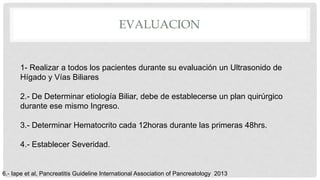 EVALUACION
1- Realizar a todos los pacientes durante su evaluación un Ultrasonido de
Hígado y Vías Biliares
2.- De Determinar etiología Biliar, debe de establecerse un plan quirúrgico
durante ese mismo Ingreso.
3.- Determinar Hematocrito cada 12horas durante las primeras 48hrs.
4.- Establecer Severidad.
6.- Iape et al, Pancreatitis Guideline International Association of Pancreatology 2013
 