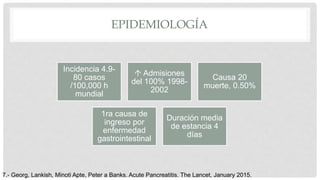 EPIDEMIOLOGÍA
7.- Georg, Lankish, Minoti Apte, Peter a Banks. Acute Pancreatitis. The Lancet, January 2015.
Incidencia 4.9-
80 casos
/100,000 h
mundial
 Admisiones
del 100% 1998-
2002
Causa 20
muerte, 0.50%
1ra causa de
ingreso por
enfermedad
gastrointestinal
Duración media
de estancia 4
días
 