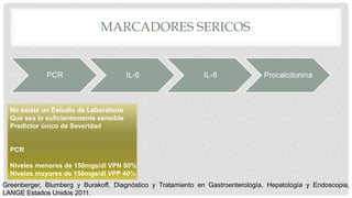 MARCADORES SERICOS
PCR IL-6 IL-8 Procalcitonina
No existe un Estudio de Laboratorio
Que sea lo suficientemente sensible
Predictor único de Severidad
PCR
Niveles menores de 150mgs/dl VPN 90%
Niveles mayores de 150mgs/dl VPP 40%
Greenberger, Blumberg y Burakoff, Diagnóstico y Tratamiento en Gastroenterología, Hepatología y Endoscopia,
LANGE Estados Unidos 2011.
 