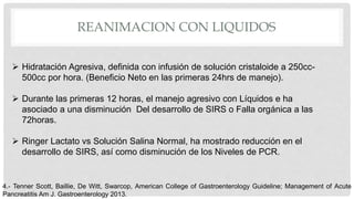 REANIMACION CON LIQUIDOS
 Hidratación Agresiva, definida con infusión de solución cristaloide a 250cc-
500cc por hora. (Beneficio Neto en las primeras 24hrs de manejo).
 Durante las primeras 12 horas, el manejo agresivo con Líquidos e ha
asociado a una disminución Del desarrollo de SIRS o Falla orgánica a las
72horas.
 Ringer Lactato vs Solución Salina Normal, ha mostrado reducción en el
desarrollo de SIRS, así como disminución de los Niveles de PCR.
4.- Tenner Scott, Baillie, De Witt, Swarcop, American College of Gastroenterology Guideline; Management of Acute
Pancreatitis Am J. Gastroenterology 2013.
 