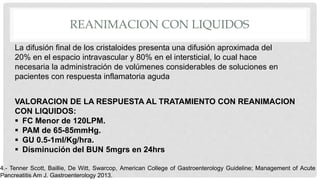 REANIMACION CON LIQUIDOS
La difusión final de los cristaloides presenta una difusión aproximada del
20% en el espacio intravascular y 80% en el intersticial, lo cual hace
necesaria la administración de volúmenes considerables de soluciones en
pacientes con respuesta inflamatoria aguda
VALORACION DE LA RESPUESTA AL TRATAMIENTO CON REANIMACION
CON LIQUIDOS:
 FC Menor de 120LPM.
 PAM de 65-85mmHg.
 GU 0.5-1ml/Kg/hra.
 Disminución del BUN 5mgrs en 24hrs
4.- Tenner Scott, Baillie, De Witt, Swarcop, American College of Gastroenterology Guideline; Management of Acute
Pancreatitis Am J. Gastroenterology 2013.
 
