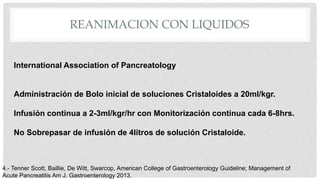 REANIMACION CON LIQUIDOS
International Association of Pancreatology
Administración de Bolo inicial de soluciones Cristaloides a 20ml/kgr.
Infusión continua a 2-3ml/kgr/hr con Monitorización continua cada 6-8hrs.
No Sobrepasar de infusión de 4litros de solución Cristaloide.
4.- Tenner Scott, Baillie, De Witt, Swarcop, American College of Gastroenterology Guideline; Management of
Acute Pancreatitis Am J. Gastroenterology 2013.
 