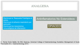 ANALGESIA
Disminuye la Respuesta Fisiológica al
estrés.
Disminuye el esfuerzo respiratorio por
estricción.
Disminuye los mecanismos
inmunológicos de Inflamación.
Antinflamatorios No Esteroideos
OPIACEOS
4.- Tenner Scott, Baillie, De Witt, Swarcop, American College of Gastroenterology Guideline; Management of Acute
Pancreatitis Am J. Gastroenterology 2013.
 