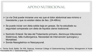 APOYO NUTRICIONAL
 La vía Oral puede iniciarse una vez que el dolor abdominal sea mínimo o
Inexistente y que no existan datos de íleo. (24-48hrs)
 Se puede iniciar con dieta solida baja en grasas. Se ha estudiado su
seguridad comparada con dieta de líquidos claros tradicional.
 Nutrición Enteral: Se tata del Tratamiento primario, disminuye Infecciones
Sistémicas, falla multiorganica, Necesidad de Intervención quirúrgica y
Mortalidad.
 Sonda Nasogástrica vs Nasoyeyunal.
4.- Tenner Scott, Baillie, De Witt, Swarcop, American College of Gastroenterology Guideline; Management of Acute
Pancreatitis Am J. Gastroenterology 2013.
 
