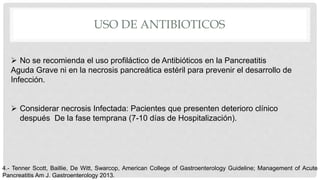 USO DE ANTIBIOTICOS
 No se recomienda el uso profiláctico de Antibióticos en la Pancreatitis
Aguda Grave ni en la necrosis pancreática estéril para prevenir el desarrollo de
Infección.
 Considerar necrosis Infectada: Pacientes que presenten deterioro clínico
después De la fase temprana (7-10 días de Hospitalización).
4.- Tenner Scott, Baillie, De Witt, Swarcop, American College of Gastroenterology Guideline; Management of Acute
Pancreatitis Am J. Gastroenterology 2013.
 