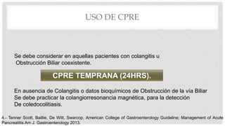 USO DE CPRE
Se debe considerar en aquellas pacientes con colangitis u
Obstrucción Biliar coexistente.
CPRE TEMPRANA (24HRS).
En ausencia de Colangitis o datos bioquímicos de Obstrucción de la vía Biliar
Se debe practicar la colangiorresonancia magnética, para la detección
De coledocolitiasis.
4.- Tenner Scott, Baillie, De Witt, Swarcop, American College of Gastroenterology Guideline; Management of Acute
Pancreatitis Am J. Gastroenterology 2013.
 