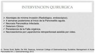 INTERVENCION QUIRURGICA
 Abordajes de mínima Invasión (Radiológico, endoscópico).
 4 semanas posteriores al Inicio de la Pancreatitis aguda.
 Necrosis Pancreática Infectada.
 Deterioro Clínico
 Persistencia de la Falla orgánica.
 Necrosectomía por Laparotomía retroperitoneal asistida por video.
4.- Tenner Scott, Baillie, De Witt, Swarcop, American College of Gastroenterology Guideline; Management of Acute
Pancreatitis Am J. Gastroenterology 2013.
 
