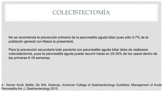 COLECISTECTOMÍA
No se recomienda la prevención primaria de la pancreatitis aguda biliar pues sólo 3-7% de la
población general con litiasis la presentará.
Para la prevención secundaria todo paciente con pancreatitis aguda biliar debe de realizarse
colecistectomía, pues la pancreatitis aguda puede recurrir hasta en 25-30% de los casos dentro de
las primeras 6-18 semanas.
4.- Tenner Scott, Baillie, De Witt, Swarcop, American College of Gastroenterology Guideline; Management of Acute
Pancreatitis Am J. Gastroenterology 2013.
 