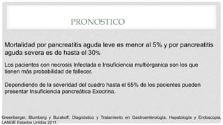 PRONOSTICO
Mortalidad por pancreatitis aguda leve es menor al 5% y por pancreatitis
aguda severa es de hasta el 30%
Los pacientes con necrosis Infectada e Insuficiencia multiórganica son los que
tienen más probabilidad de fallecer.
Dependiendo de la severidad del cuadro hasta el 65% de los pacientes pueden
presentar Insuficiencia pancreática Exocrina.
Greenberger, Blumberg y Burakoff, Diagnóstico y Tratamiento en Gastroenterología, Hepatología y Endoscopia,
LANGE Estados Unidos 2011.
 