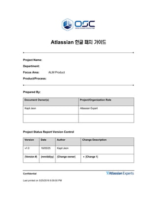 Confidential
Last printed on 5/25/2016 6:09:00 PM
Atlassian 한글 패치 가이드
Project Name:
Department:
Focus Area: ALM Product
Product/Process:
Prepared By:
Document Owner(s) Project/Organization Role
Kapil Jeon Atlassian Expert
Project Status Report Version Control
Version Date Author Change Description
v1.0 16/05/25 Kapil Jeon
[Version #] [mm/dd/yy] [Change owner]  [Change 1]
 