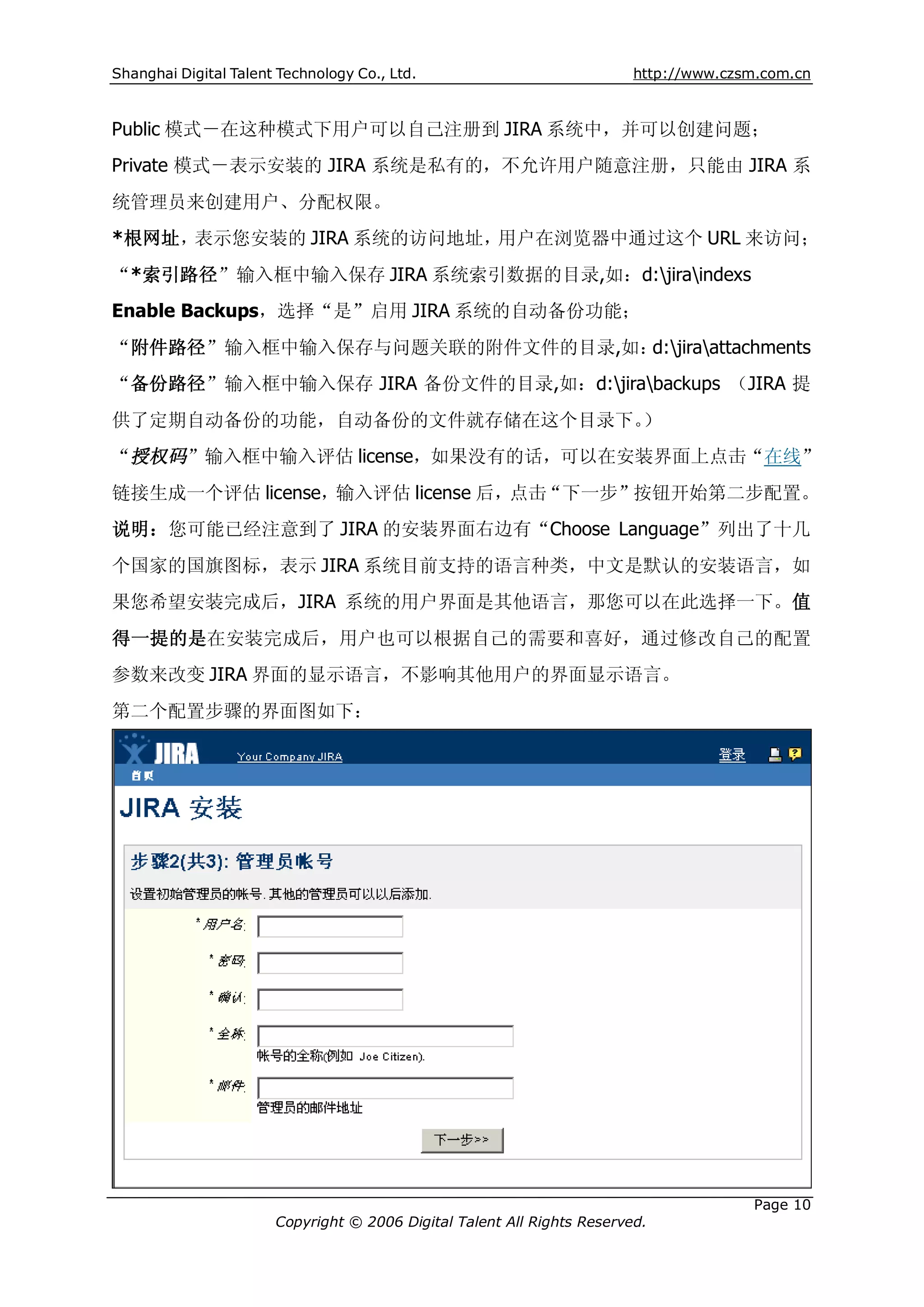 Shanghai Digital Talent Technology Co., Ltd.                             http://www.czsm.com.cn



Public 模式－在这种模式下用户可以自己注册到 JIRA 系统中，并可以创建问题；
Private 模式－表示安装的 JIRA 系统是私有的，不允许用户随意注册，只能由 JIRA 系
统管理员来创建用户、分配权限。
*根网址，表示您安装的 JIRA 系统的访问地址，用户在浏览器中通过这个 URL 来访问；
“*索引路径”输入框中输入保存 JIRA 系统索引数据的目录,如：d:jiraindexs
Enable Backups，选择“是”启用 JIRA 系统的自动备份功能；
“附件路径”输入框中输入保存与问题关联的附件文件的目录,如：d:jiraattachments
“备份路径”输入框中输入保存 JIRA 备份文件的目录,如：d:jirabackups （JIRA 提
供了定期自动备份的功能，自动备份的文件就存储在这个目录下。）
“授权码”输入框中输入评估 license，如果没有的话，可以在安装界面上点击“在线”
链接生成一个评估 license，输入评估 license 后，点击“下一步”按钮开始第二步配置。
说明：您可能已经注意到了 JIRA 的安装界面右边有“Choose Language”列出了十几
个国家的国旗图标，表示 JIRA 系统目前支持的语言种类，中文是默认的安装语言，如
果您希望安装完成后，JIRA 系统的用户界面是其他语言，那您可以在此选择一下。值
得一提的是在安装完成后，用户也可以根据自己的需要和喜好，通过修改自己的配置
参数来改变 JIRA 界面的显示语言，不影响其他用户的界面显示语言。
第二个配置步骤的界面图如下：




                                                                                       Page 10
                       Copyright © 2006 Digital Talent All Rights Reserved.
 