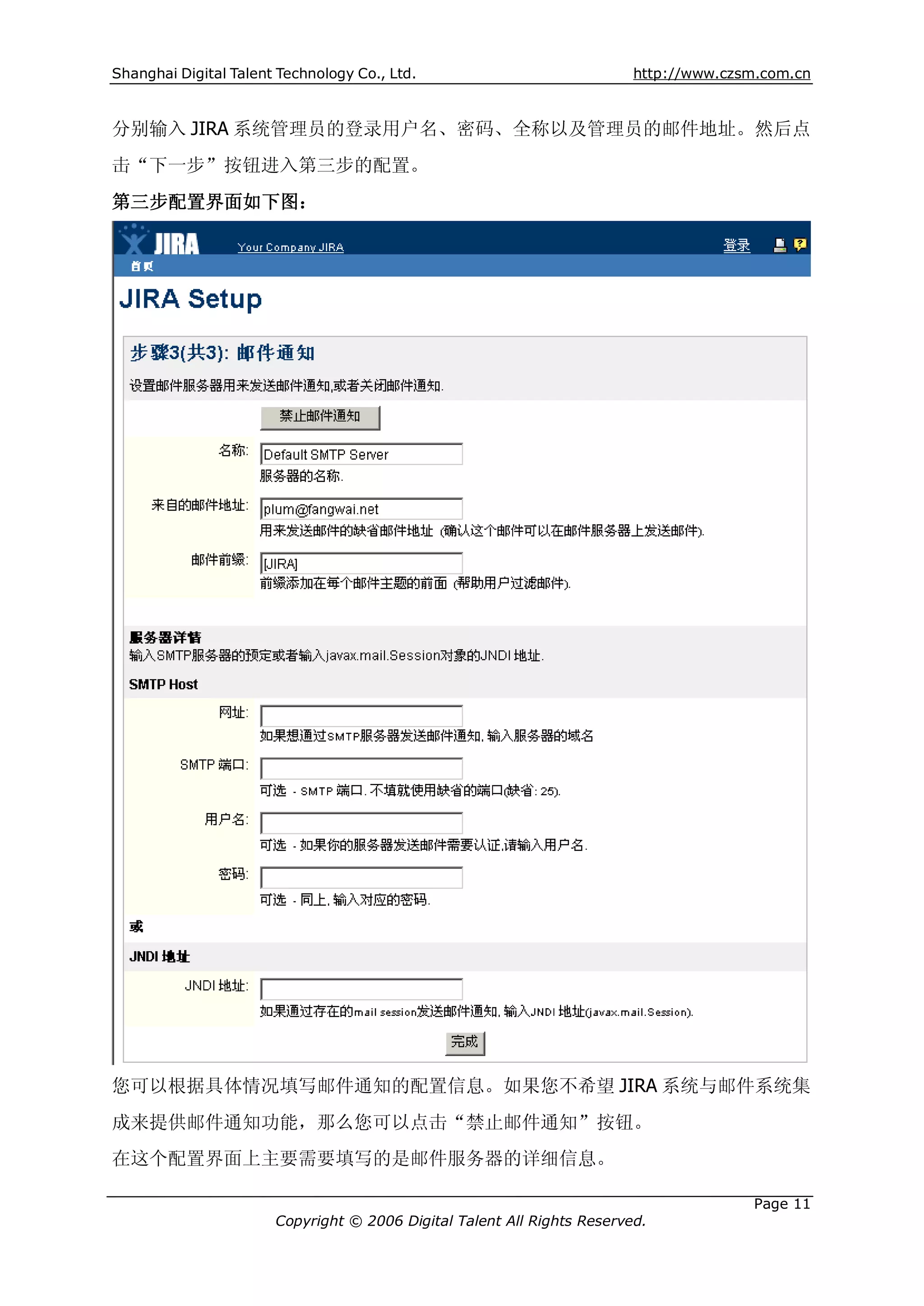 Shanghai Digital Talent Technology Co., Ltd.                             http://www.czsm.com.cn


分别输入 JIRA 系统管理员的登录用户名、密码、全称以及管理员的邮件地址。然后点
击“下一步”按钮进入第三步的配置。
第三步配置界面如下图：




您可以根据具体情况填写邮件通知的配置信息。如果您不希望 JIRA 系统与邮件系统集
成来提供邮件通知功能，那么您可以点击“禁止邮件通知”按钮。
在这个配置界面上主要需要填写的是邮件服务器的详细信息。

                                                                                       Page 11
                       Copyright © 2006 Digital Talent All Rights Reserved.
 